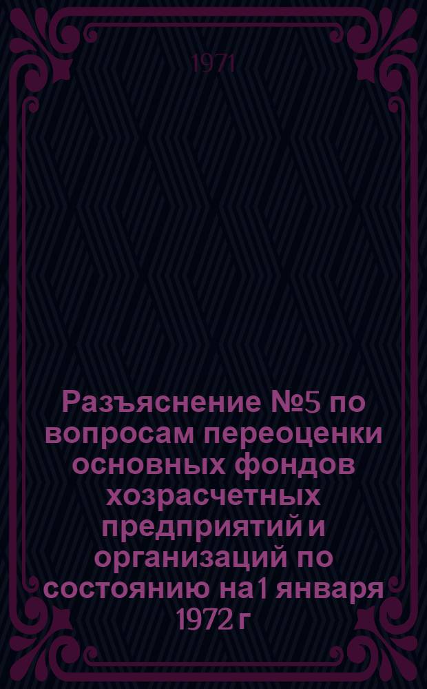 Разъяснение № 5 по вопросам переоценки основных фондов хозрасчетных предприятий и организаций по состоянию на 1 января 1972 г. : Председателям комис. по переоценке основных фондов: министерств и ведомств СССР и союзных республик, Советов Министров АССР и исполкомов краев. и обл. Советов депутатов трудящихся