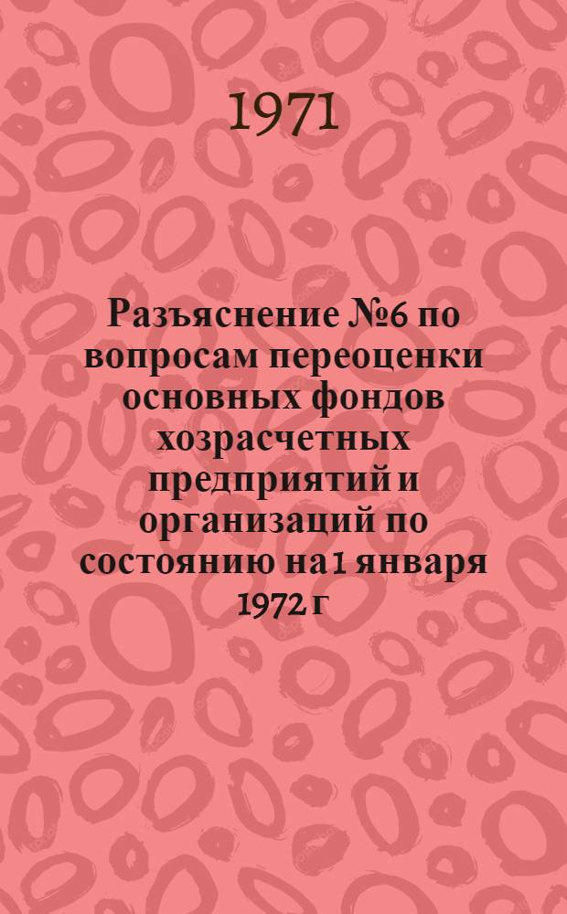 Разъяснение № 6 по вопросам переоценки основных фондов хозрасчетных предприятий и организаций по состоянию на 1 января 1972 г. : Председателям ком. по переоценке основных фондов министерств и ведомств СССР и союзных республик, советов министров АССР..