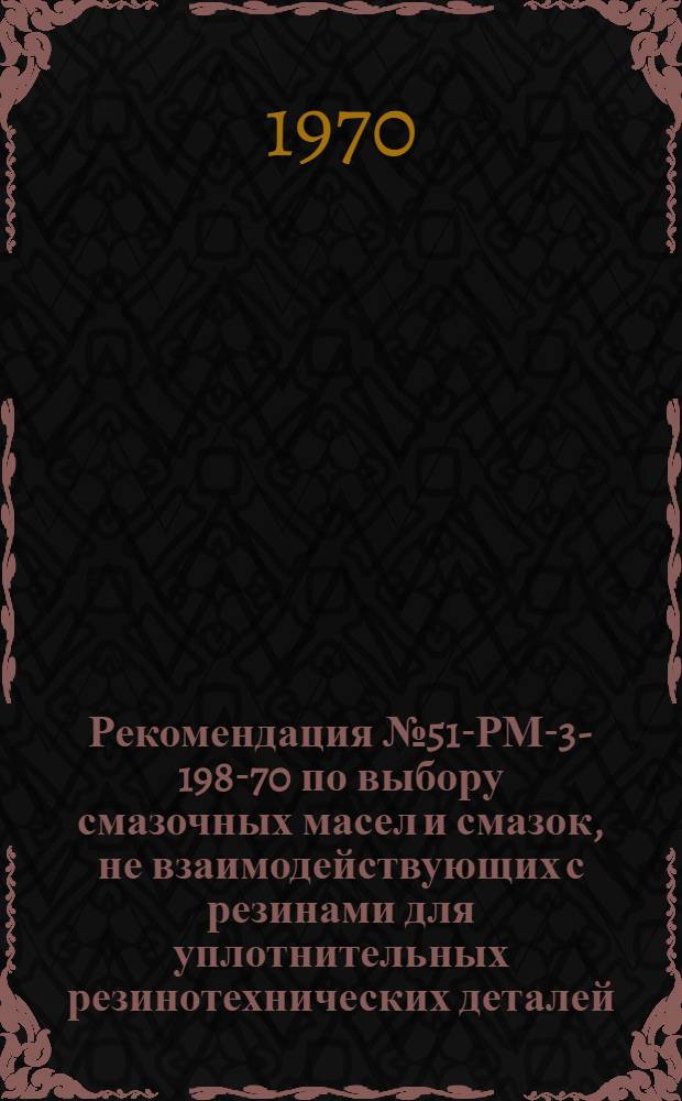Рекомендация № 51-РМ-3-198-70 по выбору смазочных масел и смазок, не взаимодействующих с резинами для уплотнительных резинотехнических деталей : Утв. 12/XI 1970 г