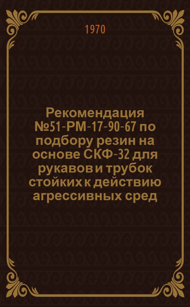 Рекомендация № 51-РМ-17-90-67 по подбору резин на основе СКФ-32 для рукавов и трубок стойких к действию агрессивных сред : Утв. 5/III 1968 г