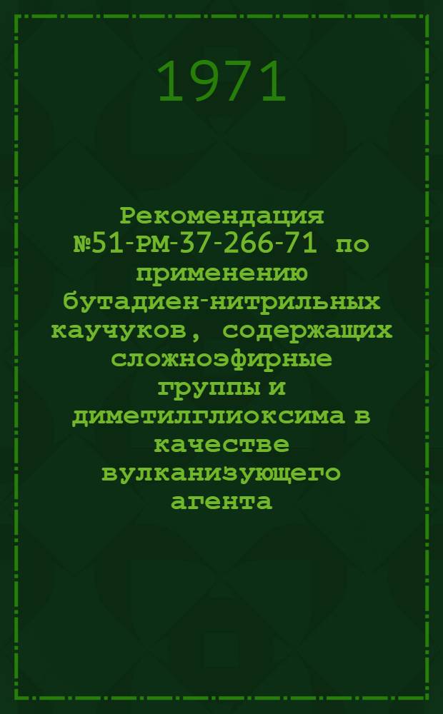 Рекомендация № 51-РМ-37-266-71 по применению бутадиен-нитрильных каучуков, содержащих сложноэфирные группы и диметилглиоксима в качестве вулканизующего агента : Утв. 20/XII 1971 г