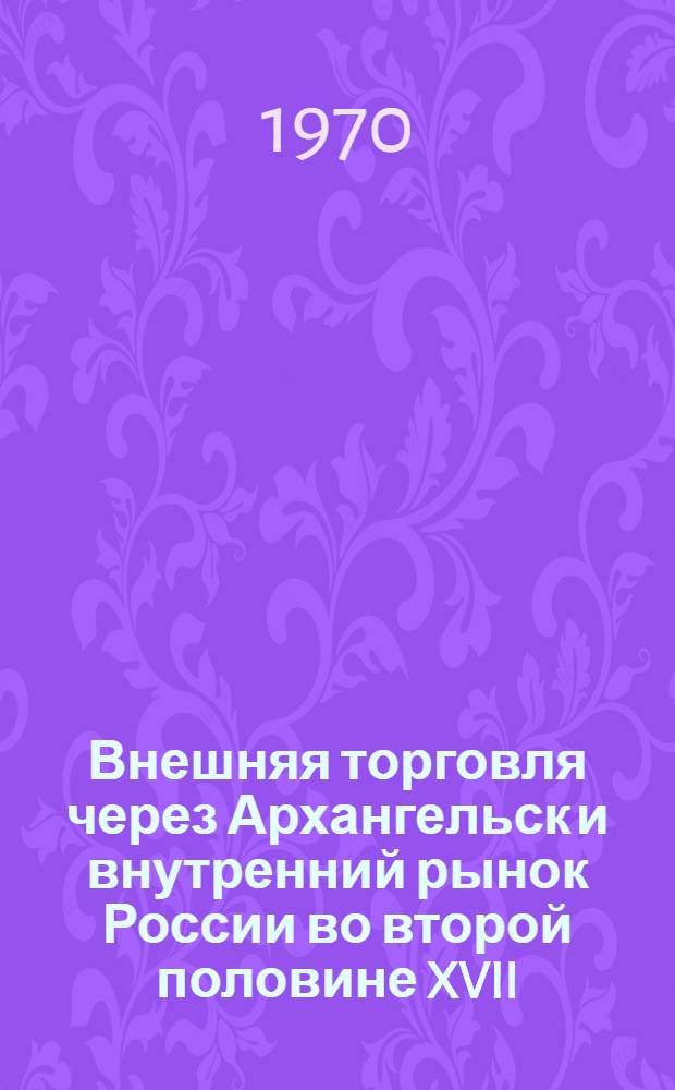 Внешняя торговля через Архангельск и внутренний рынок России во второй половине XVII - первой четверти XVIII веков : Автореф. дис. на соискание учен. степени канд. ист. наук : (571)
