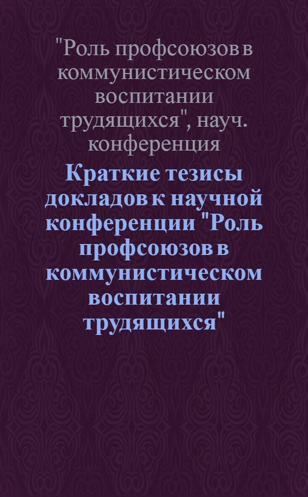 Краткие тезисы докладов к научной конференции "Роль профсоюзов в коммунистическом воспитании трудящихся". (17-20 января 1973 г.)