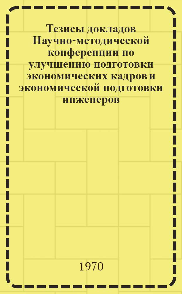 Тезисы докладов Научно-методической конференции по улучшению подготовки экономических кадров и экономической подготовки инженеров. 24-26 ноября 1970 г.
