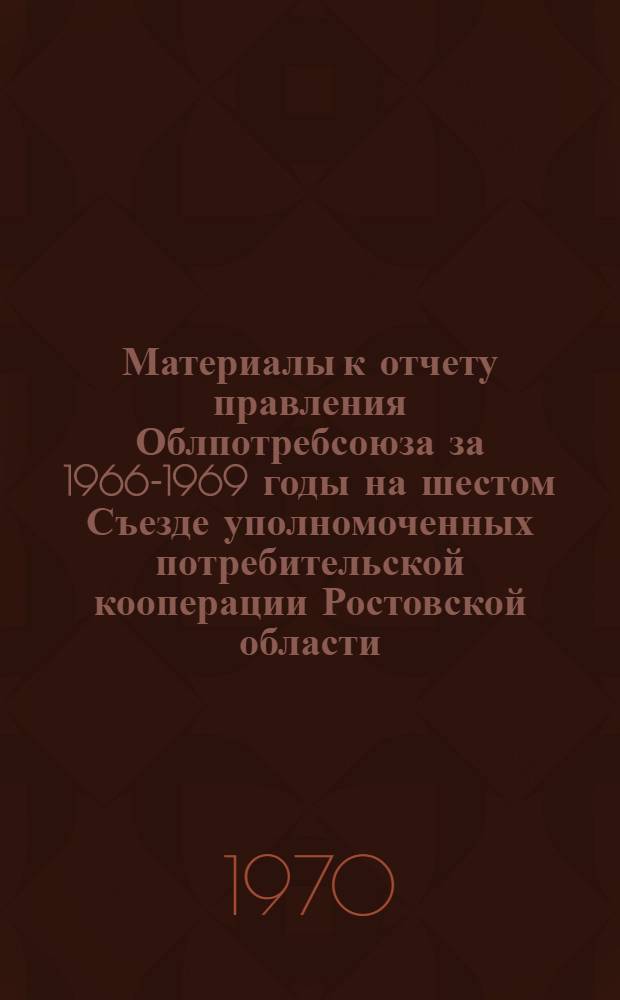 Материалы к отчету правления Облпотребсоюза за 1966-1969 годы на шестом Съезде уполномоченных потребительской кооперации Ростовской области : Делегату VI Съезда уполномоченных..
