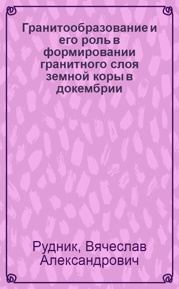 Гранитообразование и его роль в формировании гранитного слоя земной коры в докембрии : (На пример Алдан. щита и других р-нов Вост. Сибири и Дальнего Востока) : Автореф. дис. на соиск. учен. степени д-ра геол.-минерал. наук : (127; 120)