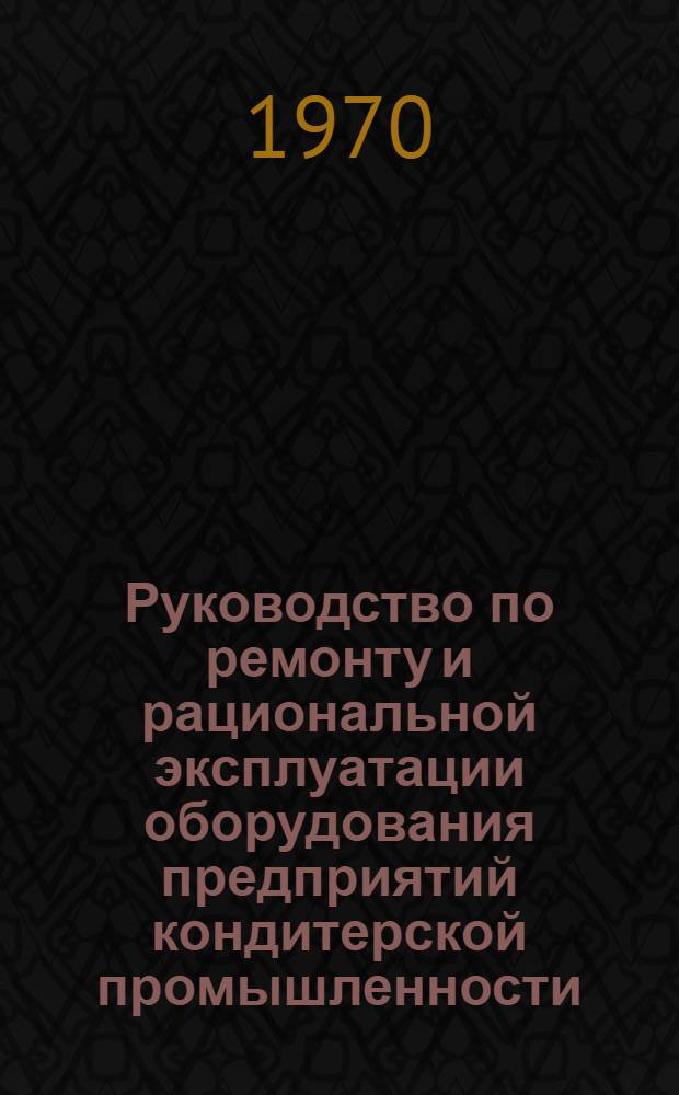 Руководство по ремонту и рациональной эксплуатации оборудования предприятий кондитерской промышленности : (Проект единой системы план.-предупредительного ремонта и рацион. эксплуатации оборудования предприятий кондитерской пром-сти)