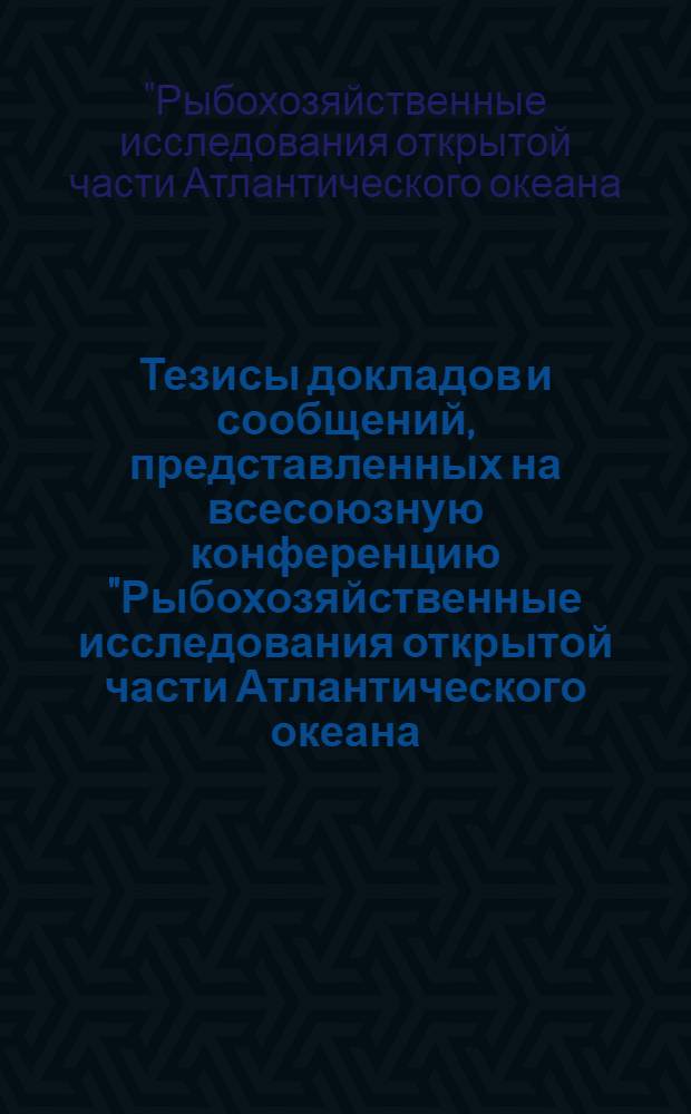 Тезисы докладов и сообщений, представленных на всесоюзную конференцию "Рыбохозяйственные исследования открытой части Атлантического океана (за пределами 200-мильной зоны)"