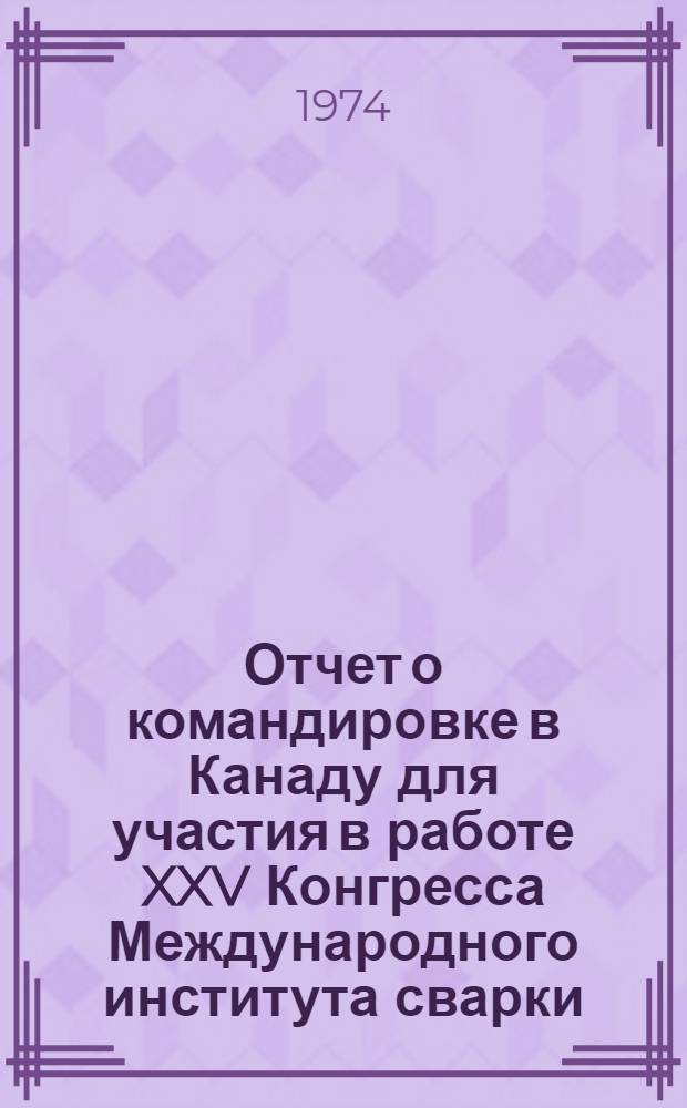 Отчет о командировке в Канаду [для участия в работе XXV Конгресса Международного института сварки. (МИС). 8-15 июля 1972 г. г. Торонто]