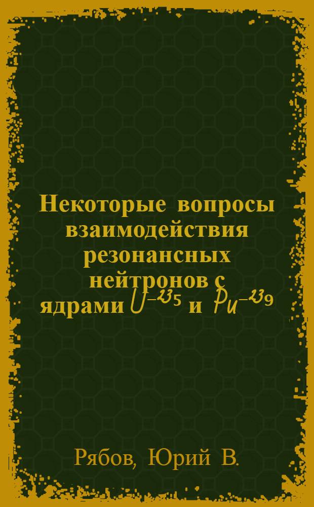 Некоторые вопросы взаимодействия резонансных нейтронов с ядрами U⁻²³⁵ и Pu⁻²³⁹ : 055 - физика атомного ядра и космических лучей : Автореферат диссертации на соискание ученой степени канд. физ.-мат. наук