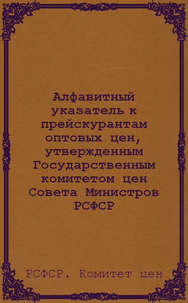 Алфавитный указатель к прейскурантам оптовых цен, утвержденным Государственным комитетом цен Совета Министров РСФСР : Ч.1