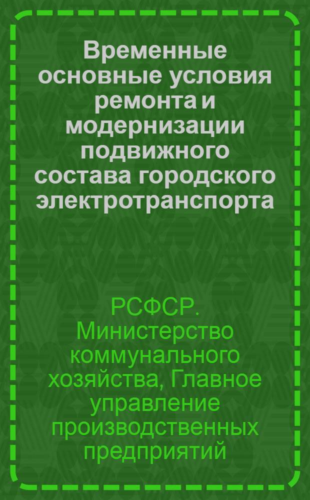 Временные основные условия ремонта и модернизации подвижного состава городского электротранспорта (трамваи и троллейбусы), узлов и агрегатов на ремонтных заводах Главного управления производственных предприятий МКХ РСФСР : Утв. 30/XI 1970 г