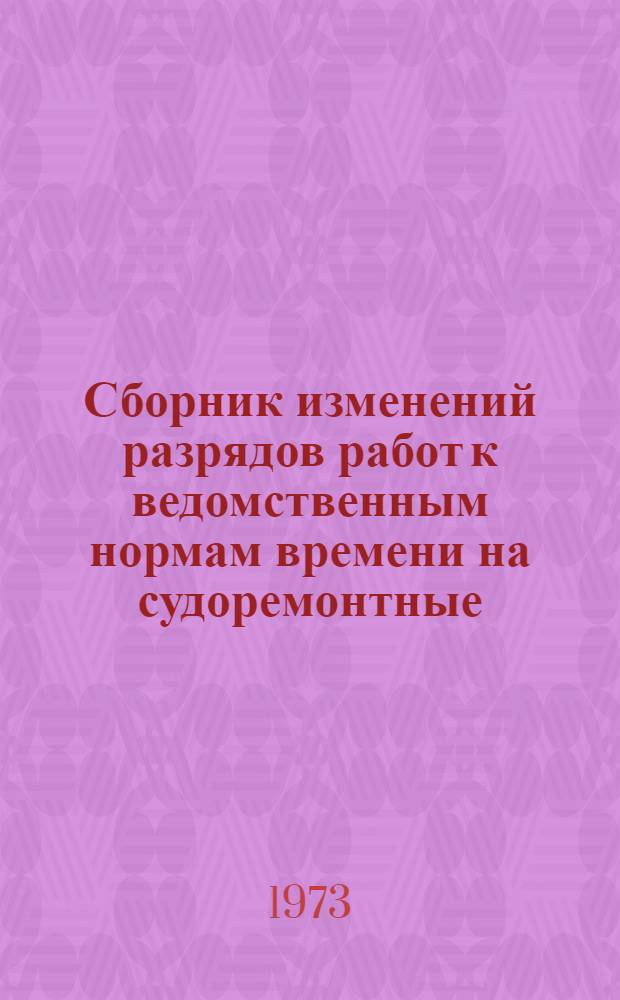 Сборник изменений разрядов работ к ведомственным нормам времени на судоремонтные, судостроительные, машиностроительные и разные работы, выполняемые на промышленных предприятиях Министерства речного флота