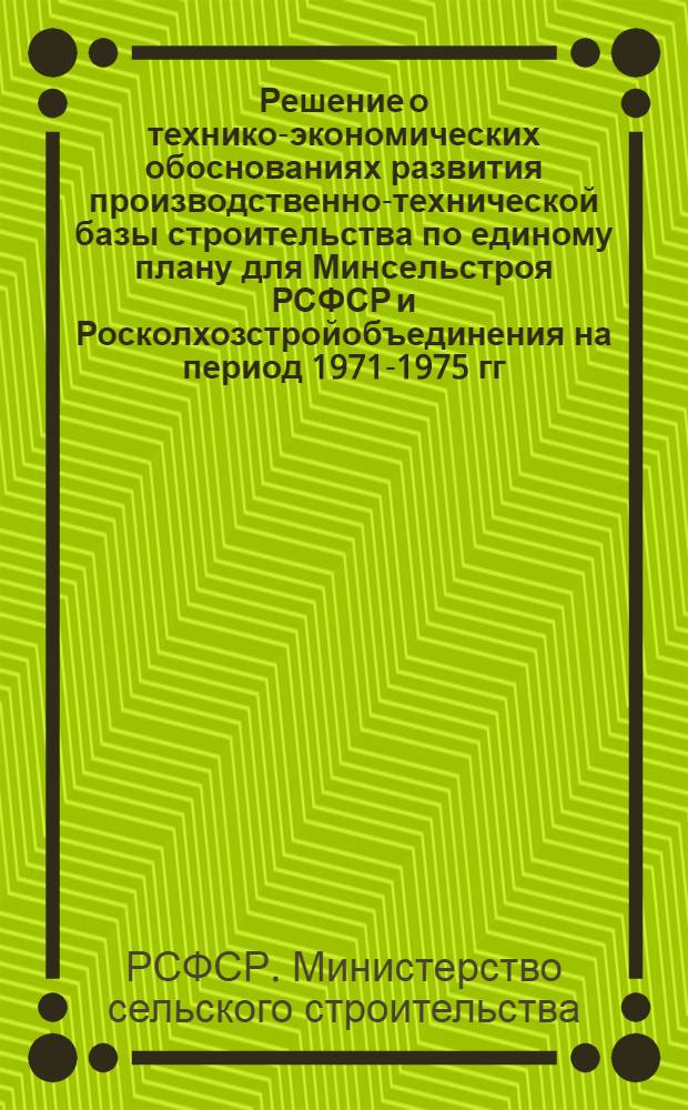 Решение о технико-экономических обоснованиях развития производственно-технической базы строительства по единому плану для Минсельстроя РСФСР и Росколхозстройобъединения на период 1971-1975 гг. (первый этап - укрупненный расчет потребности стройматериалов и услуг стройиндустрии на 1975 год и капитальные вложения на развитие базы на 1971-1975 гг.)