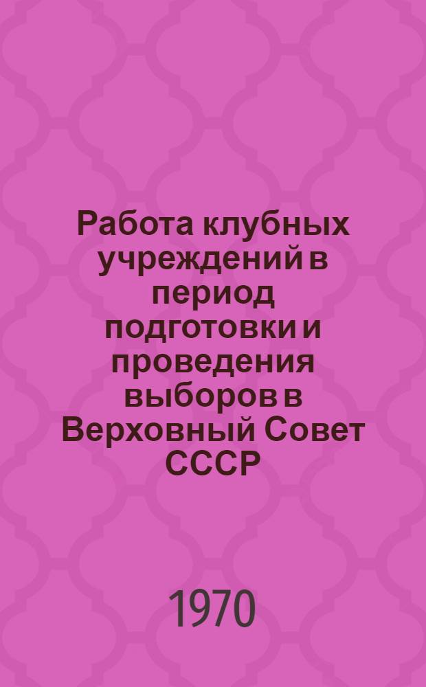 Работа клубных учреждений в период подготовки и проведения выборов в Верховный Совет СССР : (Инструктивно-метод. письмо)