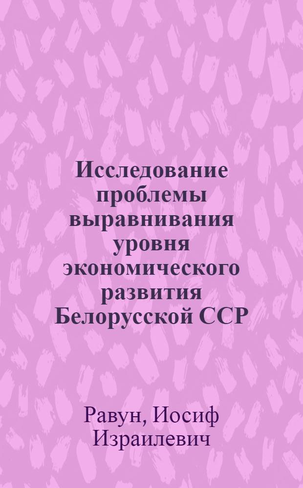 Исследование проблемы выравнивания уровня экономического развития Белорусской ССР : Науч. докл