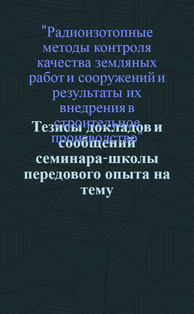 Тезисы докладов и сообщений семинара-школы передового опыта на тему: "Радиоизотопные методы контроля качества земляных работ и сооружений и результаты их внедрения в строительное производство"