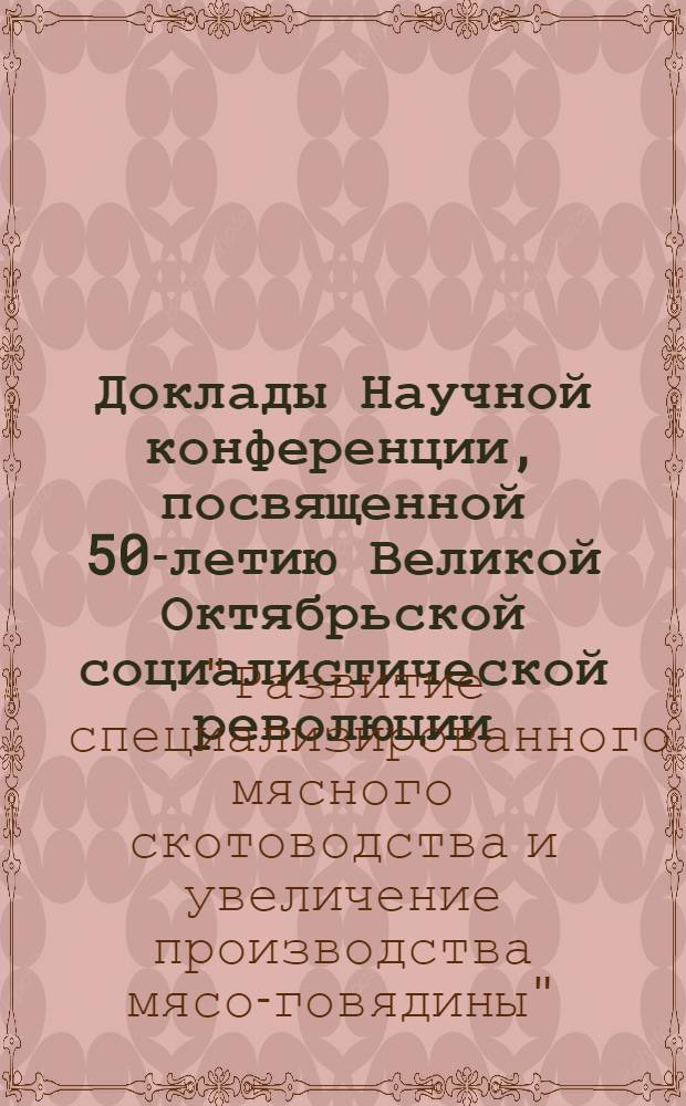 Доклады Научной конференции, посвященной 50-летию Великой Октябрьской социалистической революции, "Развитие специализированного мясного скотоводства и увеличение производства мяса-говядины". 20-23 сентября 1967 г., Оренбург