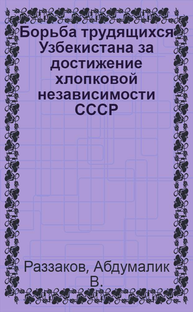 Борьба трудящихся Узбекистана за достижение хлопковой независимости СССР : Автореф. дис. на соискание учен. степени д-ра ист. наук : (07.571)