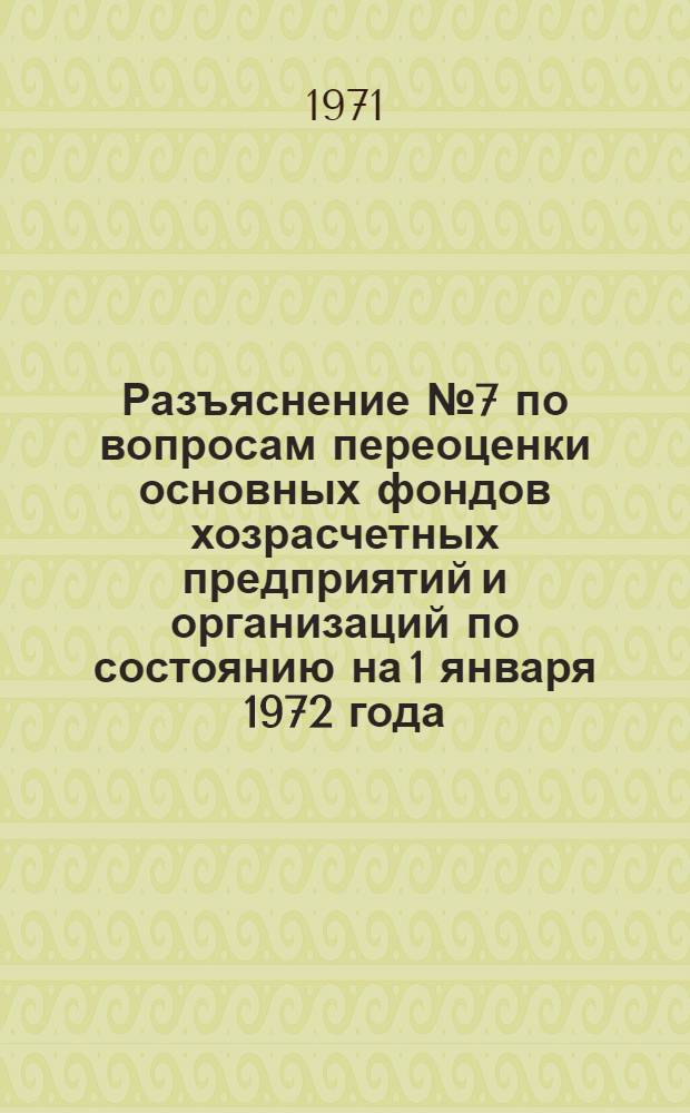 Разъяснение № 7 по вопросам переоценки основных фондов хозрасчетных предприятий и организаций по состоянию на 1 января 1972 года : Председателям комис. по переоценке основных фондов. М-в и ведомств СССР и союзных республик, Советов Министров АССР..