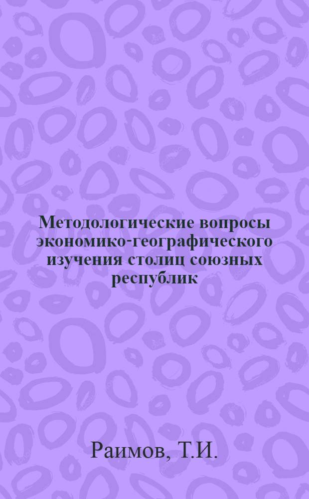 Методологические вопросы экономико-географического изучения столиц союзных республик : Доклад