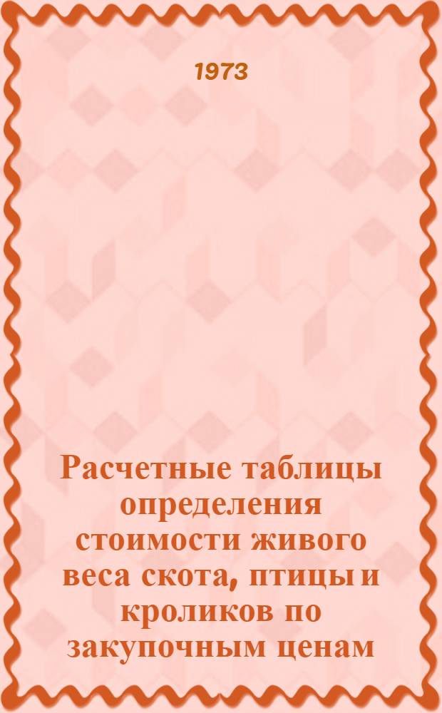 Расчетные таблицы определения стоимости живого веса скота, птицы и кроликов по закупочным ценам, введенным с 1 мая 1970 года в соответствии с постановлением ЦК КПБ и СМ БССР от 20 апреля 1970 года : Утв. 11/VI 1973 г.