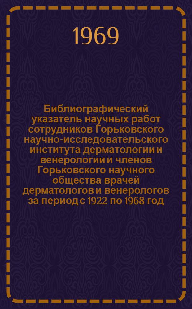 Библиографический указатель научных работ сотрудников Горьковского научно-исследовательского института дерматологии и венерологии и членов Горьковского научного общества врачей дерматологов и венерологов за период с 1922 по 1968 год