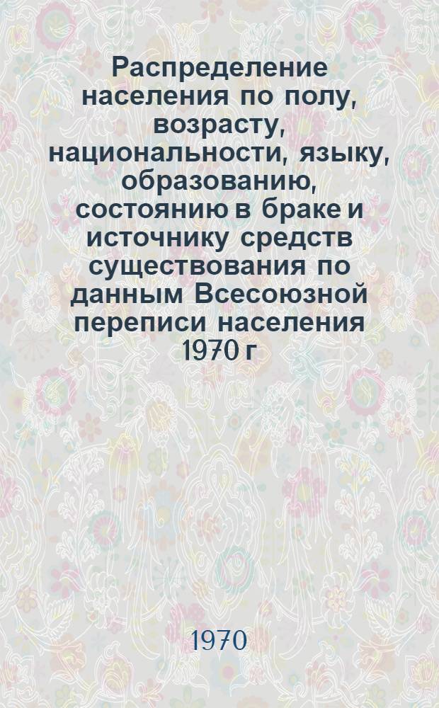 Распределение населения по полу, возрасту, национальности, языку, образованию, состоянию в браке и источнику средств существования по данным Всесоюзной переписи населения 1970 г : [Табл. 1-10] [1]-. [4] : По Актюбинской области