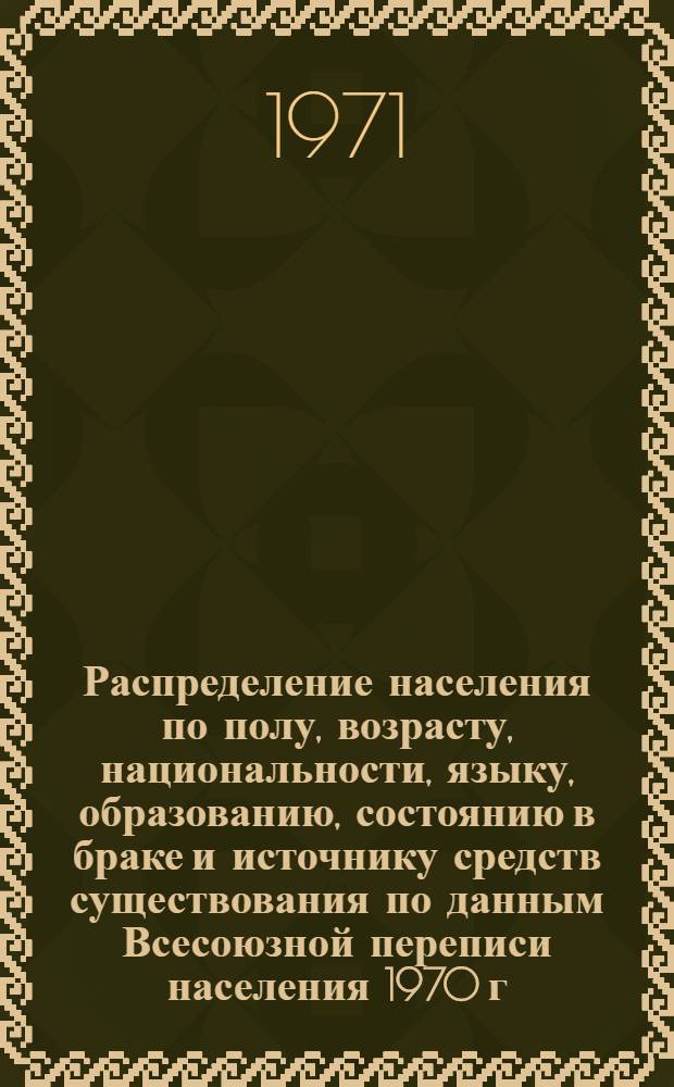 Распределение населения по полу, возрасту, национальности, языку, образованию, состоянию в браке и источнику средств существования по данным Всесоюзной переписи населения 1970 г. .. : (Таблицы 5с, 7с, 8с, 9с, 10с и 12с) [1]-. [112] : ... по СССР