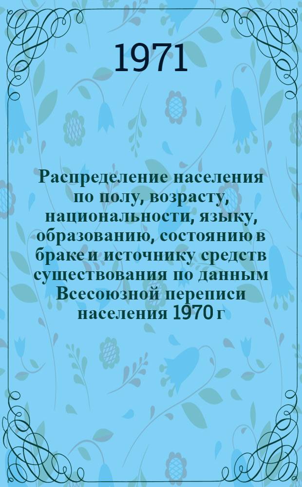 Распределение населения по полу, возрасту, национальности, языку, образованию, состоянию в браке и источнику средств существования по данным Всесоюзной переписи населения 1970 г. .. : (Таблицы 5с, 7с, 8с, 9с, 10с и 12с) [1]-. [262] : ... по Белгородской области