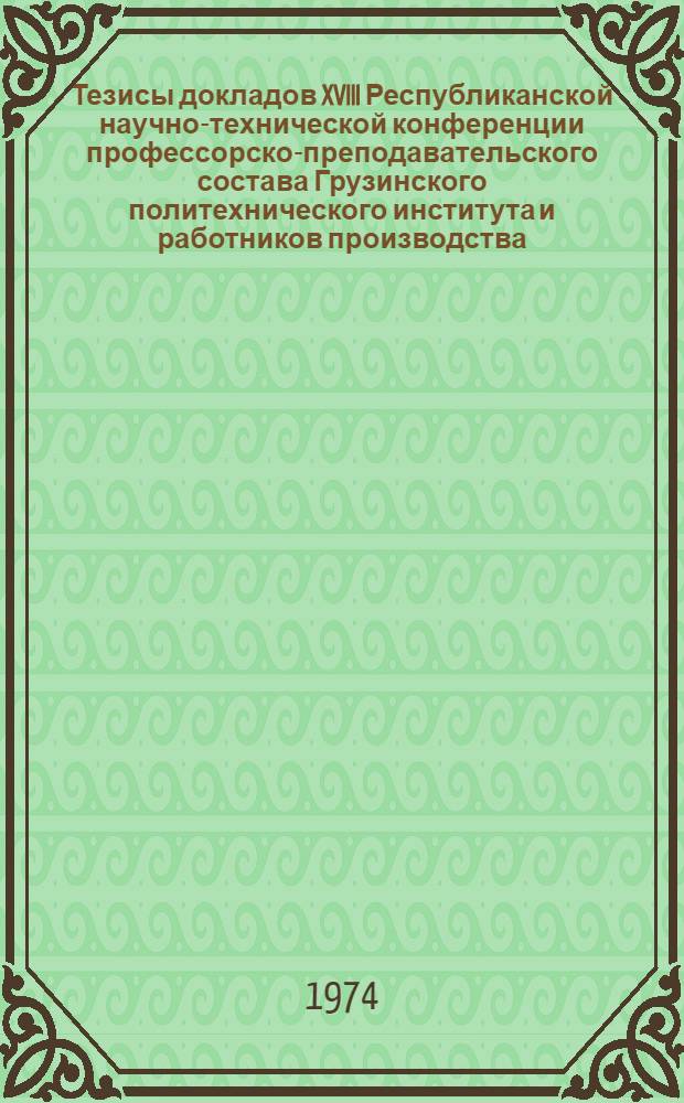 Тезисы докладов XVIII Республиканской научно-технической конференции профессорско-преподавательского состава Грузинского политехнического института и работников производства. 5-8 мая 1974 : Ч. 1-