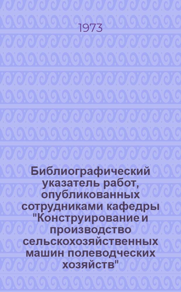 Библиографический указатель работ, опубликованных сотрудниками кафедры "Конструирование и производство сельскохозяйственных машин полеводческих хозяйств" (1934-1972 гг.)