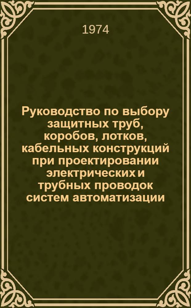 Руководство по выбору защитных труб, коробов, лотков, кабельных конструкций при проектировании электрических и трубных проводок систем автоматизации : Утв. Главмонтажавтоматикой 9/VII 1974 г