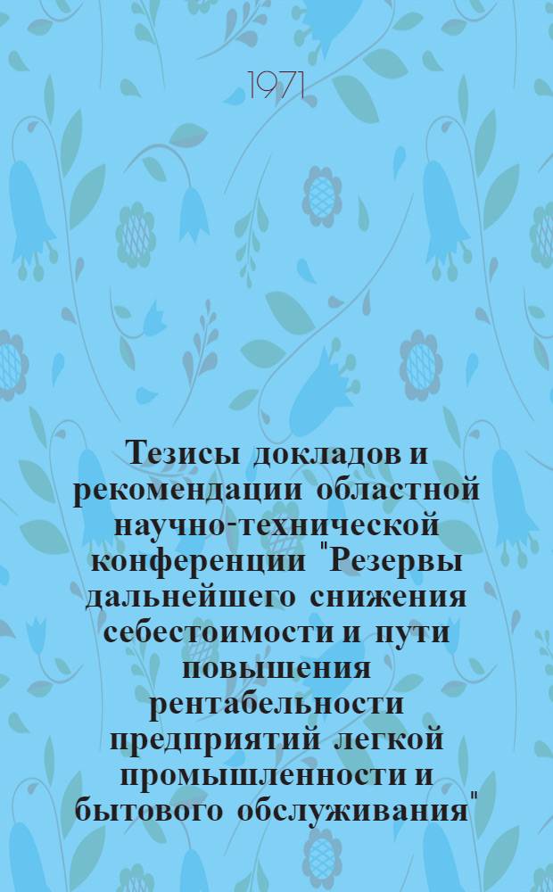 Тезисы докладов и рекомендации областной научно-технической конференции "Резервы дальнейшего снижения себестоимости и пути повышения рентабельности предприятий легкой промышленности и бытового обслуживания". 12 июня 1971 г.