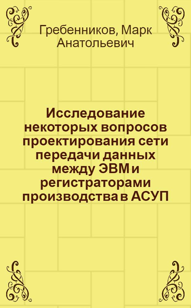 Исследование некоторых вопросов проектирования сети передачи данных между ЭВМ и регистраторами производства в АСУП : Автореф. дис. на соиск. учен. степени канд. техн. наук : (05.13.06)