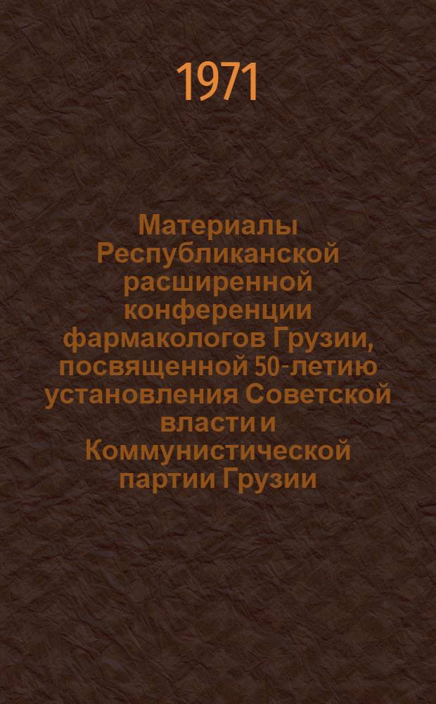 Материалы Республиканской расширенной конференции фармакологов Грузии, посвященной 50-летию установления Советской власти и Коммунистической партии Грузии. Тбилиси, 22-25 апреля 1971 года