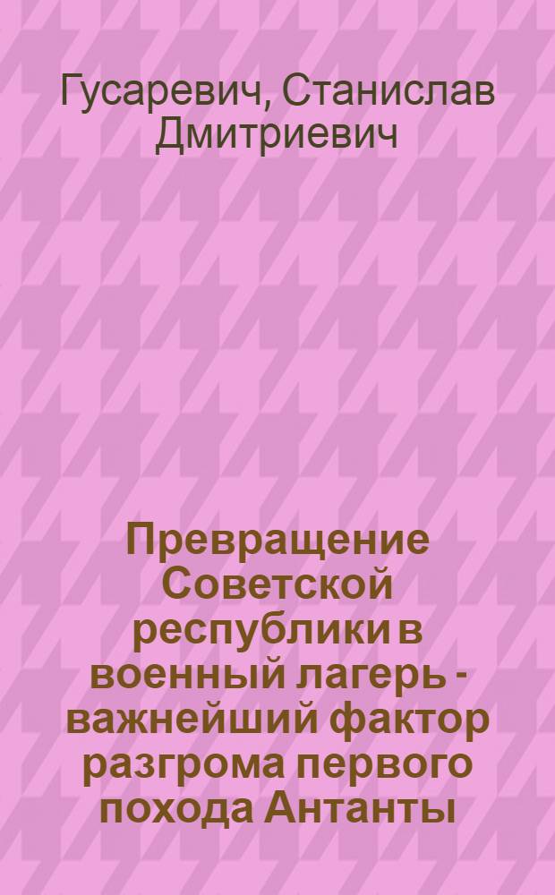 Превращение Советской республики в военный лагерь - важнейший фактор разгрома первого похода Антанты. (Май 1918 - февраль 1919 года) : Автореф. дис. на соиск. учен. степени канд. ист. наук : (07.00.11)