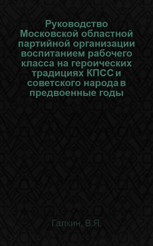 Руководство Московской областной партийной организации воспитанием рабочего класса на героических традициях КПСС и советского народа в предвоенные годы. 1938 - июнь 1941 : Автореф. дис. на соискание учен. степени канд. ист. наук : (570)