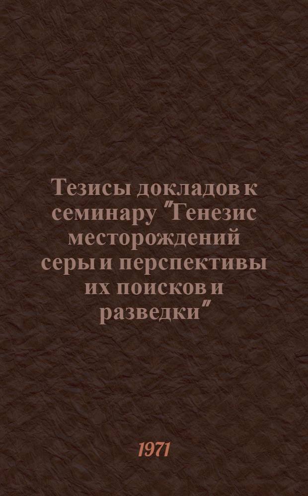 Тезисы докладов к семинару "Генезис месторождений серы и перспективы их поисков и разведки" (12-15 октября 1971 г.)