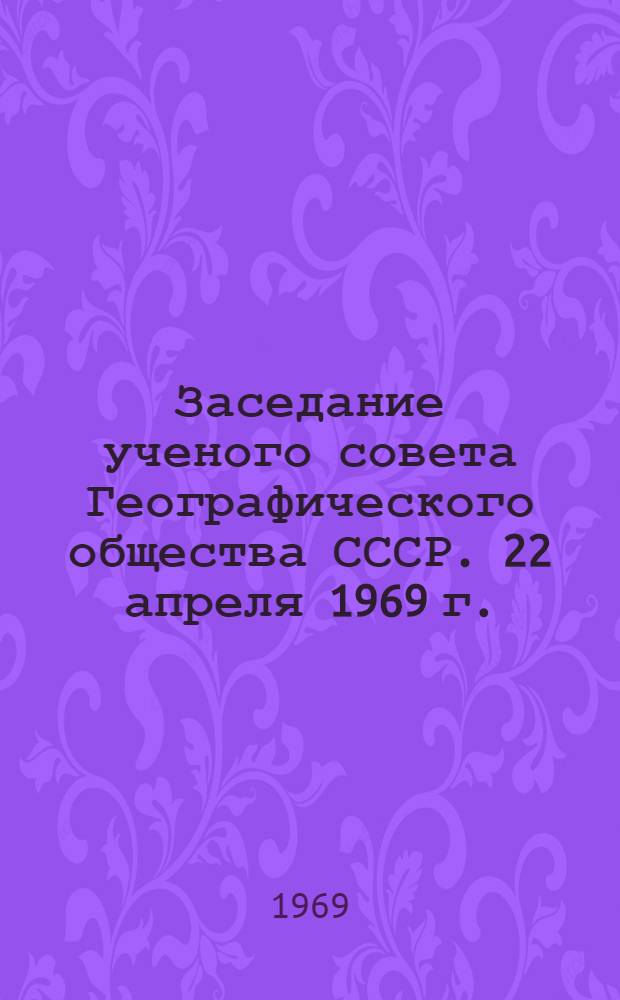 Заседание ученого совета Географического общества СССР. 22 апреля 1969 г. : Протокол
