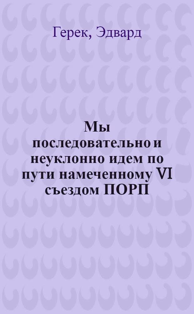 Мы последовательно и неуклонно идем по пути намеченному VI съездом ПОРП : Речь первого секр. ЦК ПОРП Эдварда Герека на XII пленуме ЦК ПОРП : Неофиц. пер