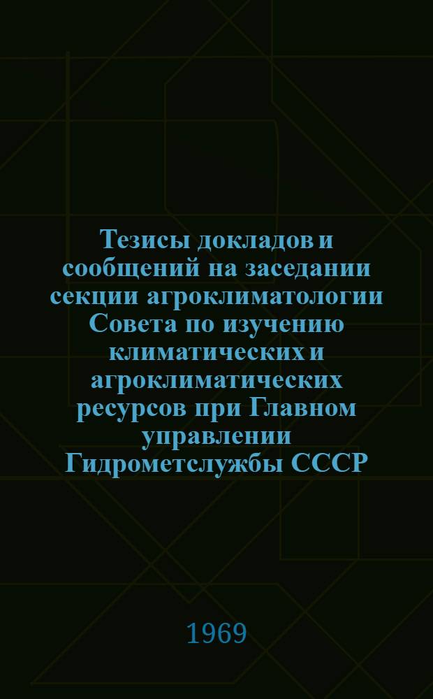 Тезисы докладов и сообщений на заседании секции агроклиматологии Совета по изучению климатических и агроклиматических ресурсов при Главном управлении Гидрометслужбы СССР. 18-20 ноября 1969 г.