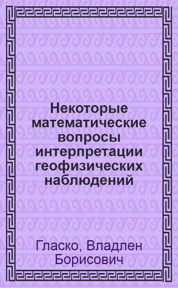 Некоторые математические вопросы интерпретации геофизических наблюдений : Автореф. дис. на соиск. учен. степени д-ра физ.-мат. наук : (008)