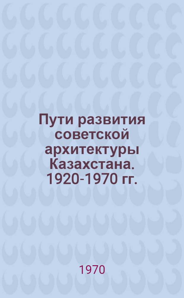 Пути развития советской архитектуры Казахстана. 1920-1970 гг. : Автореф. дис. на соискание учен. степени канд. архитектуры : (840)