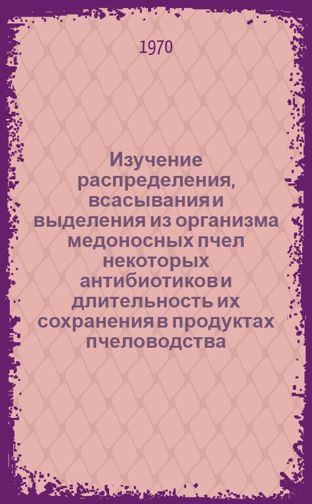 Изучение распределения, всасывания и выделения из организма медоносных пчел некоторых антибиотиков и длительность их сохранения в продуктах пчеловодства : Автореф. дис. на соискание учен. степени канд. биол. наук : (03.096)