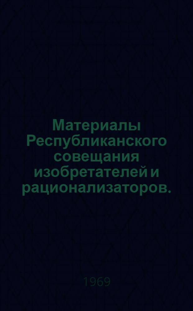 Материалы Республиканского совещания изобретателей и рационализаторов. ([10-12] декабря 1968 г. Казань) : [Ч. 1]-. [Ч. 1]