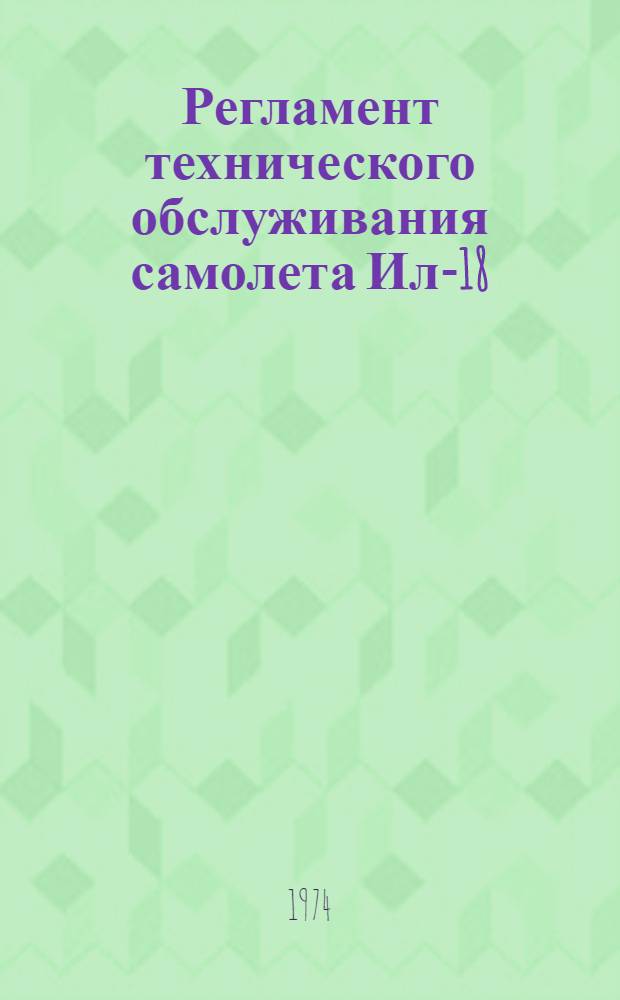 Регламент технического обслуживания самолета Ил-18 : [Утв. 4/IV 1974 г.] Ч. 1-. Ч. 1 и 2 : Планер, силовые установки, авиационное и радиоэлектронное оборудование