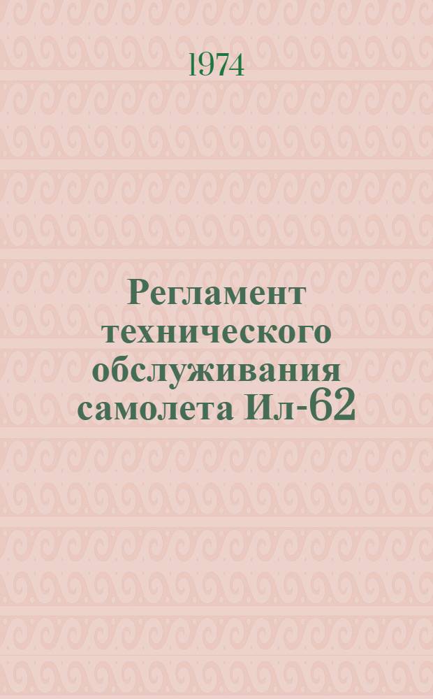 Регламент технического обслуживания самолета Ил-62 : Утв. УЭАТ МГА 25/II 1974 г. Ч. 1-. Ч. 1, 2 : Планер, силовые установки, авиационное и радиоэлектронное оборудование