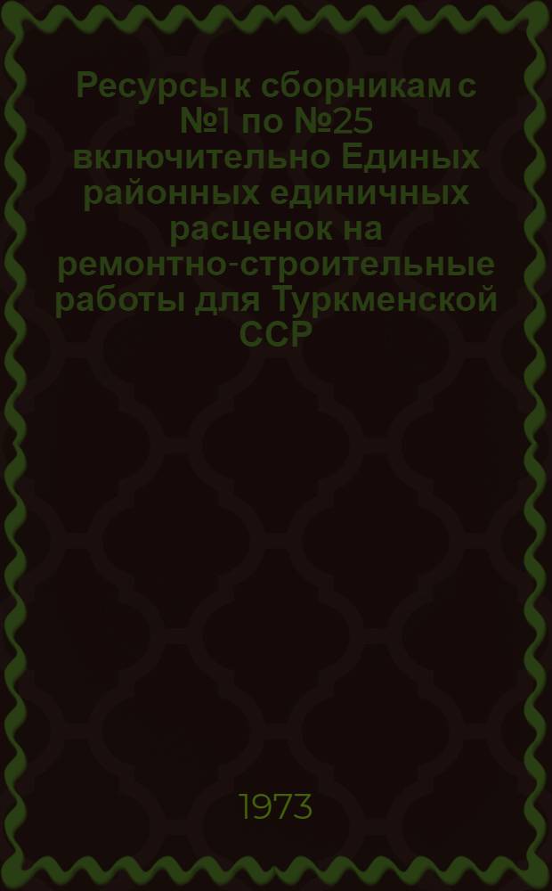 Ресурсы к сборникам с № 1 по № 25 включительно Единых районных единичных расценок на ремонтно-строительные работы для Туркменской ССР : Для применения с 1/I 1974 г