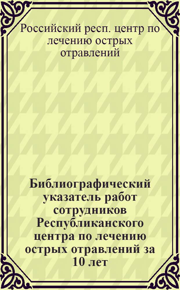 Библиографический указатель работ сотрудников Республиканского центра по лечению острых отравлений за 10 лет (1963-1973 гг.)